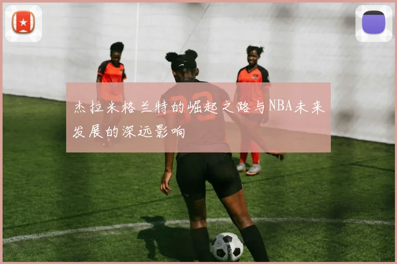 杰拉米格兰特的崛起之路与NBA未来发展的深远影响