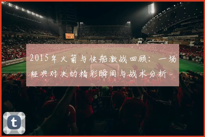 2015年火箭与快船激战回顾：一场经典对决的精彩瞬间与战术分析