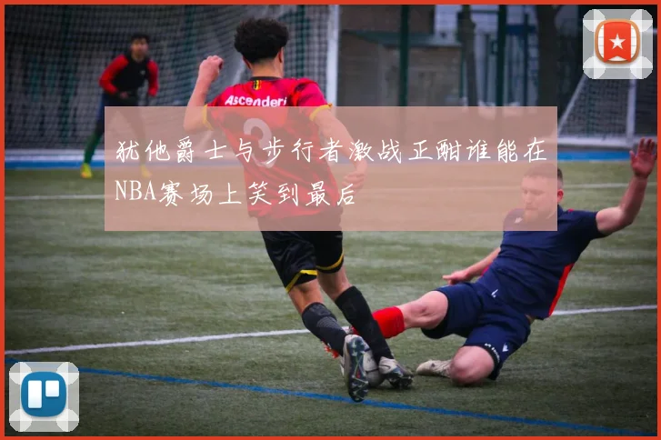 犹他爵士与步行者激战正酣谁能在NBA赛场上笑到最后