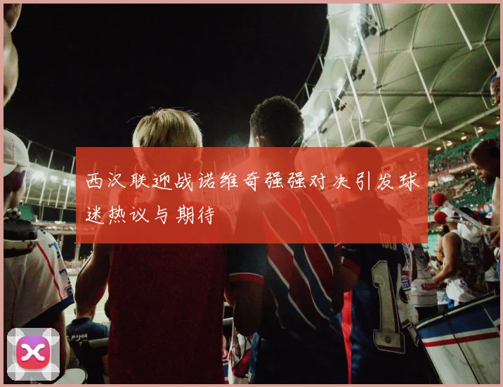 西汉联迎战诺维奇强强对决引发球迷热议与期待