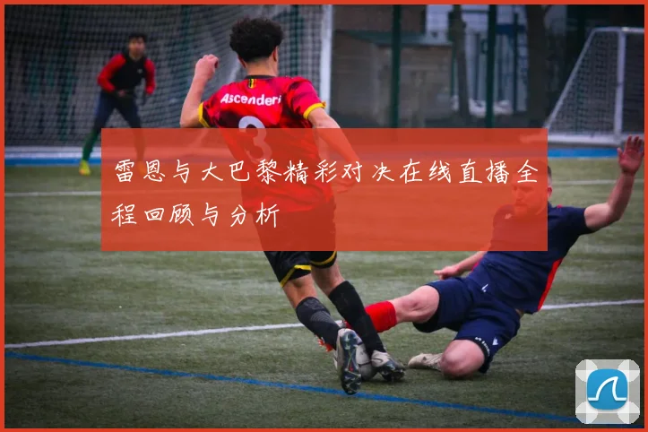 雷恩与大巴黎精彩对决在线直播全程回顾与分析