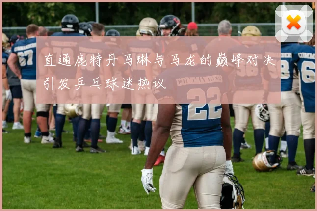 直通鹿特丹马琳与马龙的巅峰对决引发乒乓球迷热议