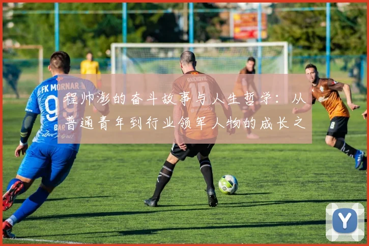 程帅澎的奋斗故事与人生哲学：从普通青年到行业领军人物的成长之路
