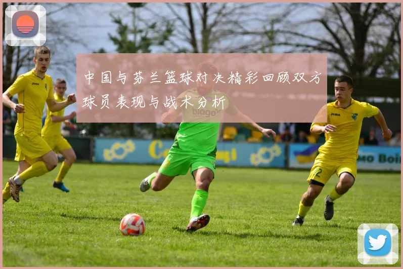 中国与芬兰篮球对决精彩回顾双方球员表现与战术分析