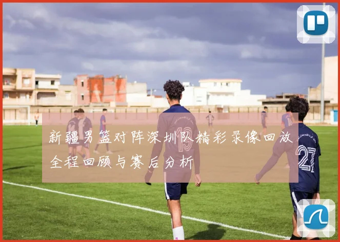 新疆男篮对阵深圳队精彩录像回放全程回顾与赛后分析