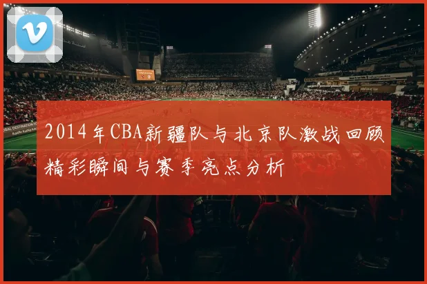 2014年CBA新疆队与北京队激战回顾精彩瞬间与赛季亮点分析