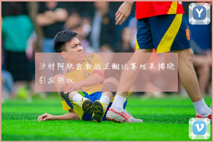 沙特阿联酋激战正酣比赛结果揭晓引发热议