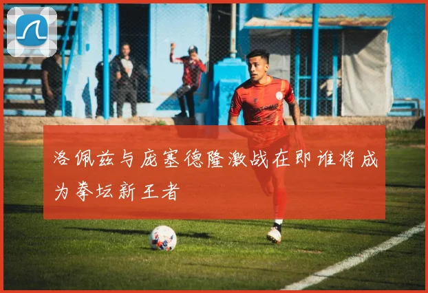 洛佩兹与庞塞德隆激战在即谁将成为拳坛新王者