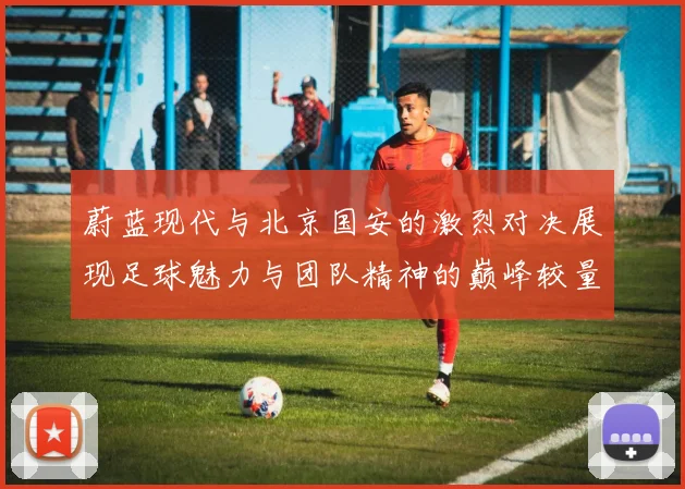 蔚蓝现代与北京国安的激烈对决展现足球魅力与团队精神的巅峰较量