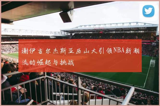 谢伊吉尔杰斯亚历山大引领NBA新潮流的崛起与挑战