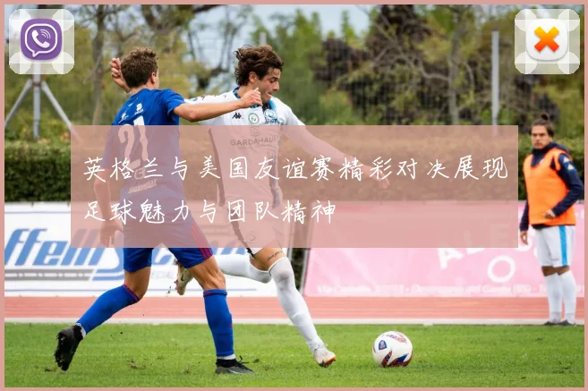 英格兰与美国友谊赛精彩对决展现足球魅力与团队精神