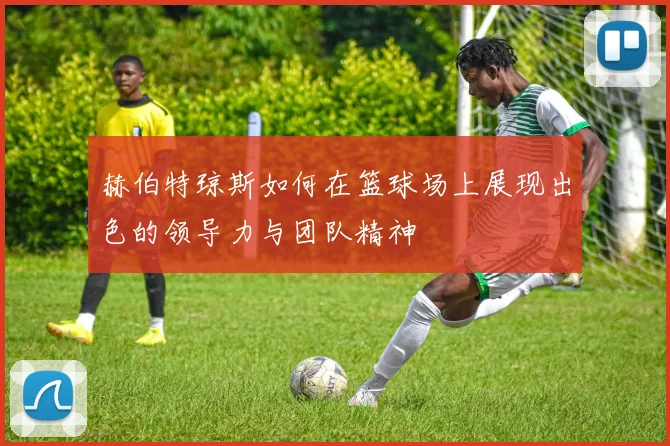 赫伯特琼斯如何在篮球场上展现出色的领导力与团队精神