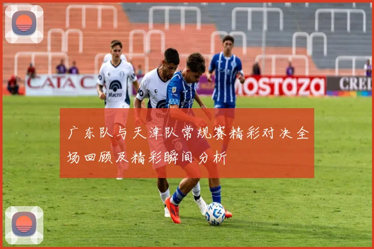 广东队与天津队常规赛精彩对决全场回顾及精彩瞬间分析
