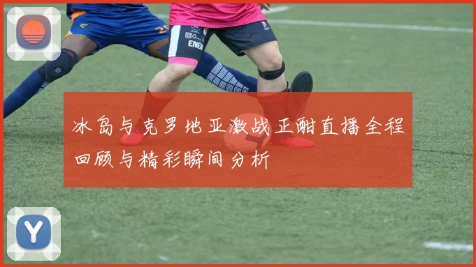 冰岛与克罗地亚激战正酣直播全程回顾与精彩瞬间分析
