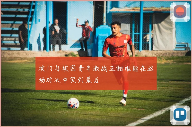 埃门与埃因青年激战正酣谁能在这场对决中笑到最后