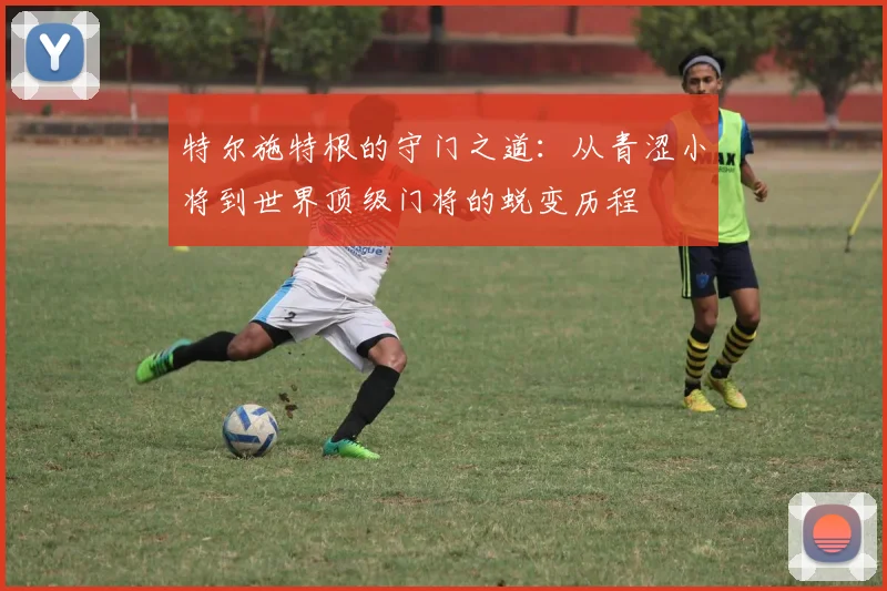 特尔施特根的守门之道：从青涩小将到世界顶级门将的蜕变历程