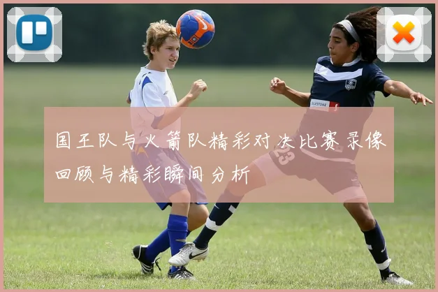 国王队与火箭队精彩对决比赛录像回顾与精彩瞬间分析