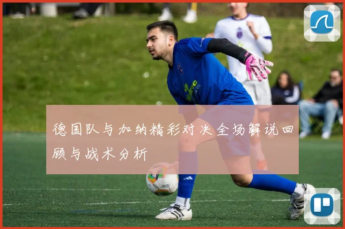 德国队与加纳精彩对决全场解说回顾与战术分析