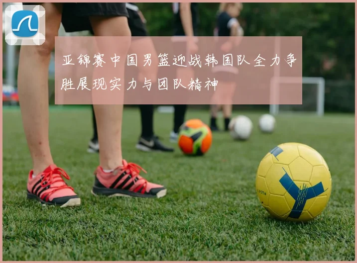 亚锦赛中国男篮迎战韩国队全力争胜展现实力与团队精神
