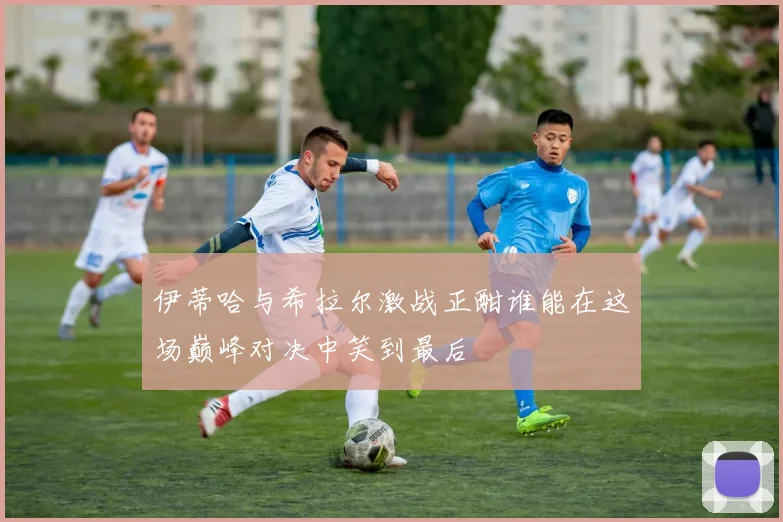 伊蒂哈与希拉尔激战正酣谁能在这场巅峰对决中笑到最后