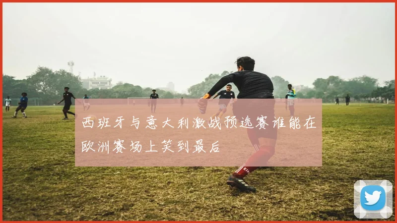 西班牙与意大利激战预选赛谁能在欧洲赛场上笑到最后