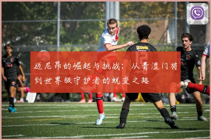 迈尼昂的崛起与挑战：从青涩门将到世界级守护者的蜕变之路