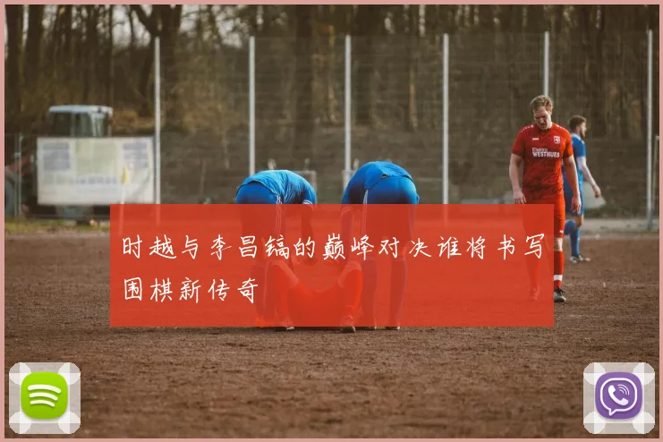 时越与李昌镐的巅峰对决谁将书写围棋新传奇