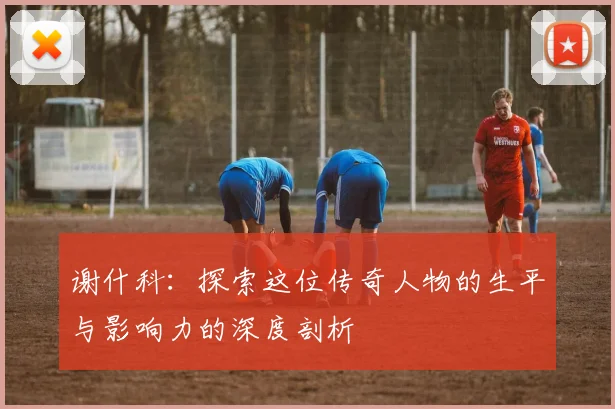 谢什科：探索这位传奇人物的生平与影响力的深度剖析