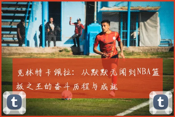 克林特卡佩拉：从默默无闻到NBA篮板之王的奋斗历程与成就