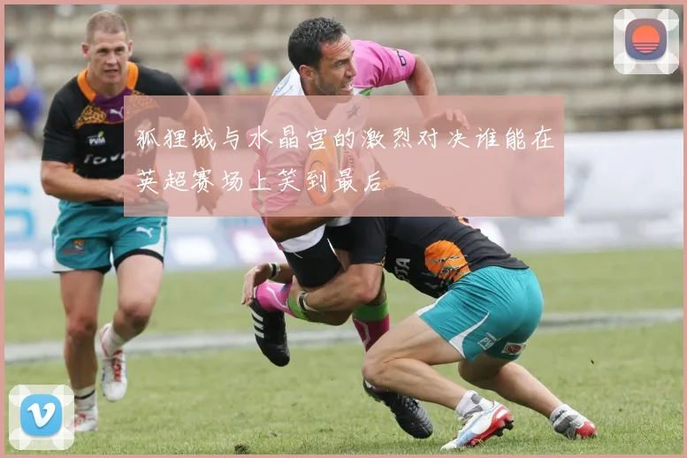 狐狸城与水晶宫的激烈对决谁能在英超赛场上笑到最后