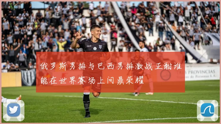 俄罗斯男排与巴西男排激战正酣谁能在世界赛场上问鼎荣耀