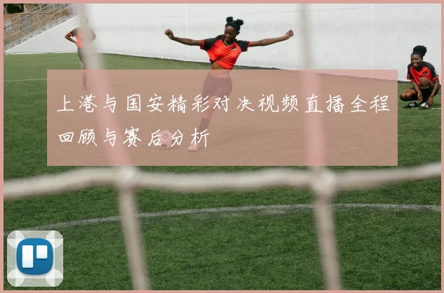 上港与国安精彩对决视频直播全程回顾与赛后分析