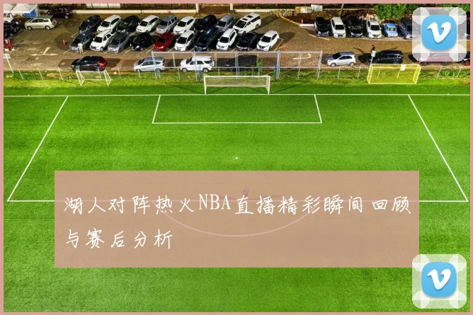 湖人对阵热火NBA直播精彩瞬间回顾与赛后分析