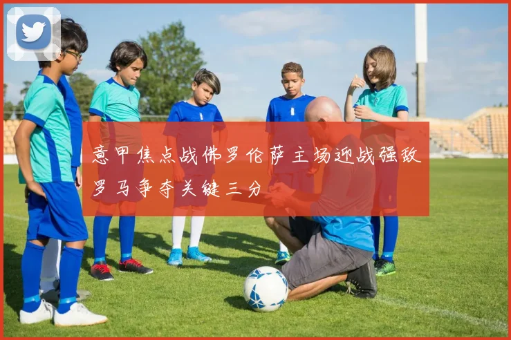 意甲焦点战佛罗伦萨主场迎战强敌罗马争夺关键三分