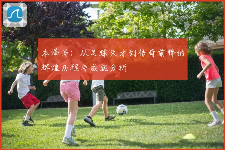 本泽马：从足球天才到传奇前锋的辉煌历程与成就分析
