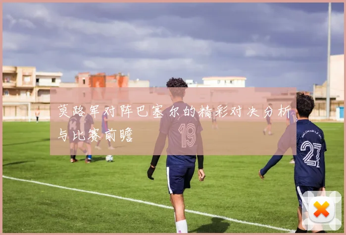 莫路军对阵巴塞尔的精彩对决分析与比赛前瞻