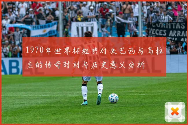 1970年世界杯经典对决巴西与乌拉圭的传奇时刻与历史意义分析