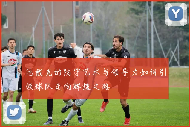 范戴克的防守艺术与领导力如何引领球队走向辉煌之路