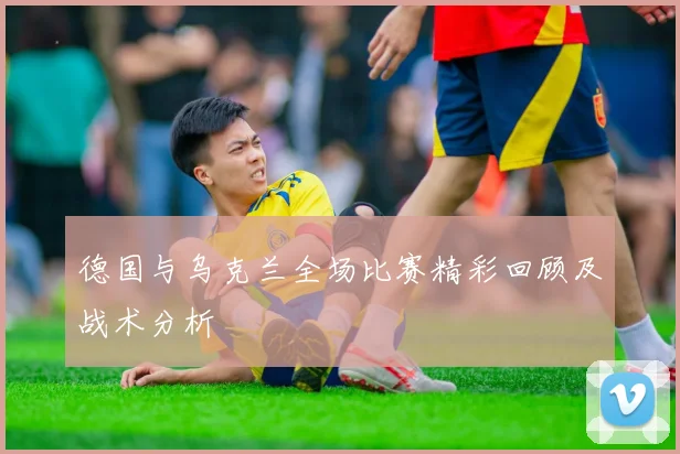 德国与乌克兰全场比赛精彩回顾及战术分析